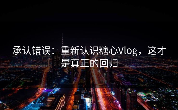 承认错误：重新认识糖心Vlog，这才是真正的回归