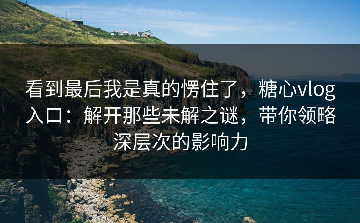 看到最后我是真的愣住了,糖心vlog入口:解开那些未解之谜,带你领略深层次的影响力 看到最后我是真的愣住了,糖心vlog入口:解开那些未解之谜,带你领略深层次的影响力