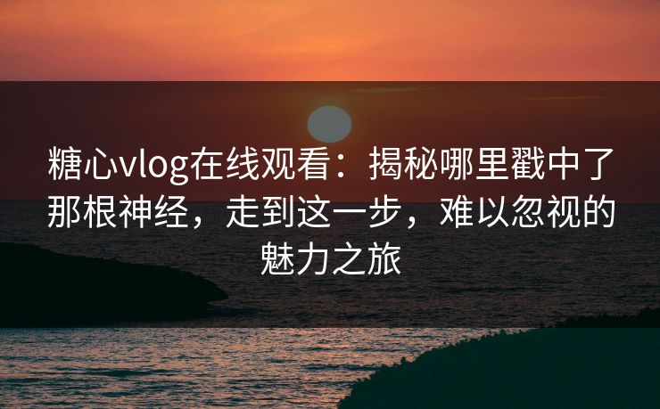 糖心vlog在线观看:揭秘哪里戳中了那根神经,走到这一步,难以忽视的魅力之旅 糖心vlog在线观看:揭秘哪里戳中了那根神经,走到这一步,难以忽视的魅力之旅