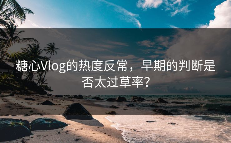 糖心Vlog的热度反常,早期的判断是否太过草率? 糖心Vlog的热度反常,早期的判断是否太过草率?