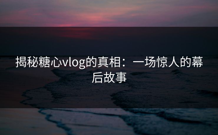 揭秘糖心vlog的真相：一场惊人的幕后故事